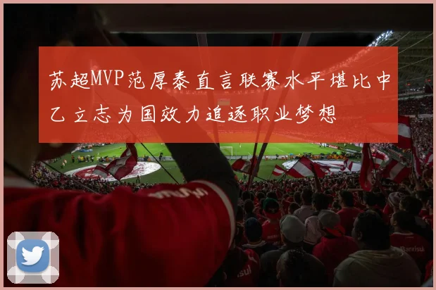 苏超MVP范厚泰直言联赛水平堪比中乙立志为国效力追逐职业梦想