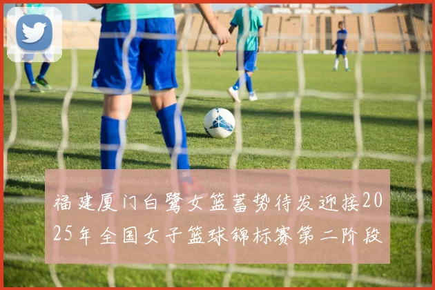福建厦门白鹭女篮蓄势待发迎接2025年全国女子篮球锦标赛第二阶段挑战