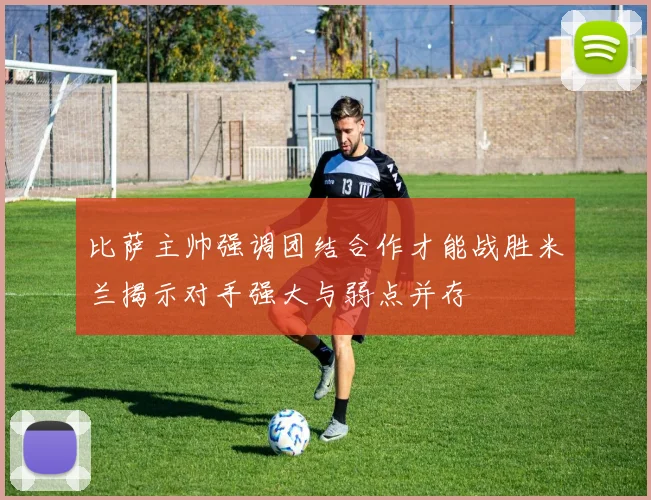 比萨主帅强调团结合作才能战胜米兰揭示对手强大与弱点并存