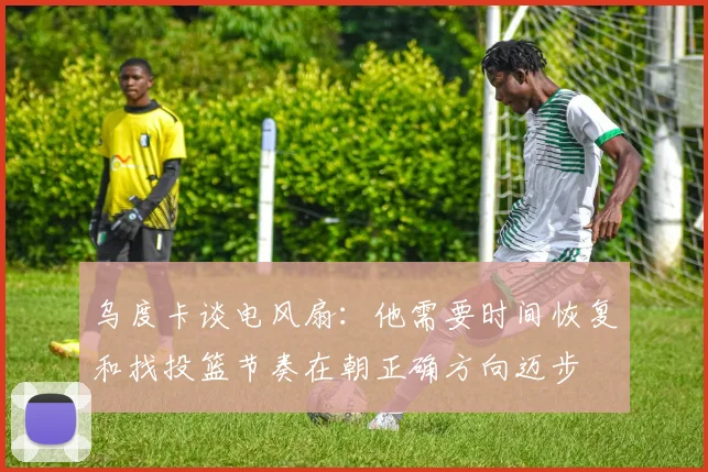 乌度卡谈电风扇：他需要时间恢复和找投篮节奏在朝正确方向迈步