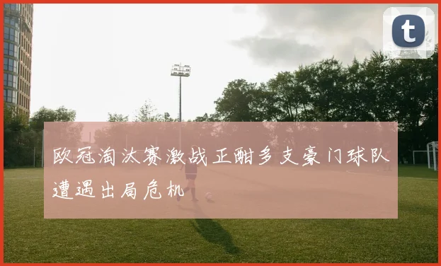 欧冠淘汰赛激战正酣多支豪门球队遭遇出局危机