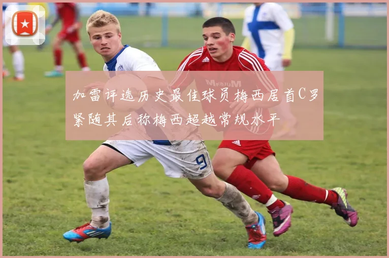 加雷评选历史最佳球员梅西居首C罗紧随其后称梅西超越常规水平