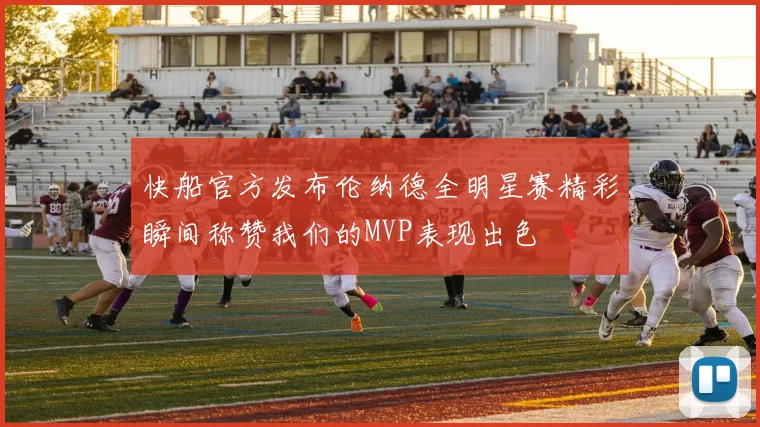 快船官方发布伦纳德全明星赛精彩瞬间称赞我们的MVP表现出色