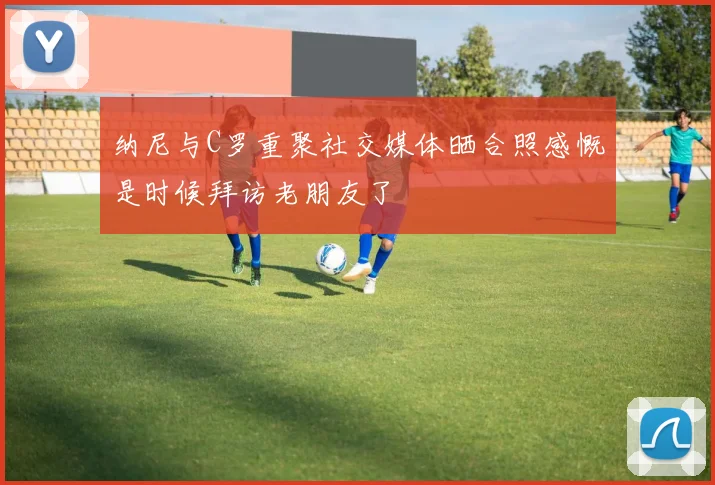 纳尼与C罗重聚社交媒体晒合照感慨是时候拜访老朋友了