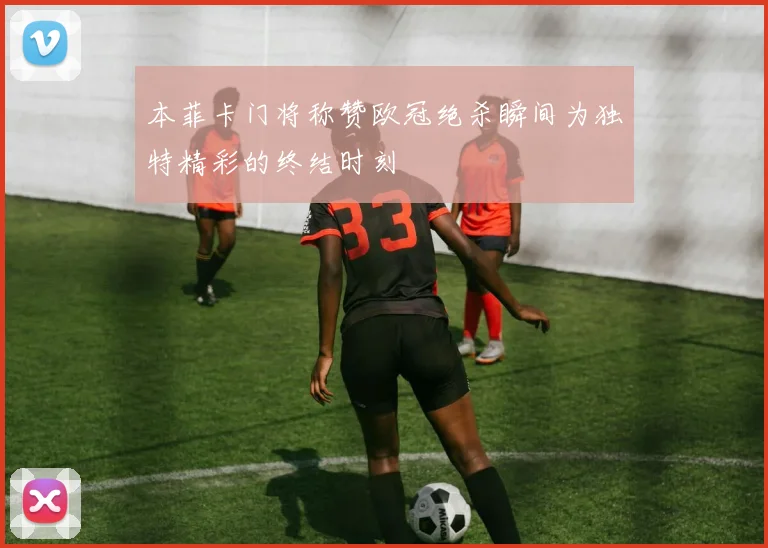 本菲卡门将称赞欧冠绝杀瞬间为独特精彩的终结时刻