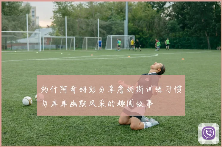 约什阿奇姆彭分享詹姆斯训练习惯与库库幽默风采的趣闻故事