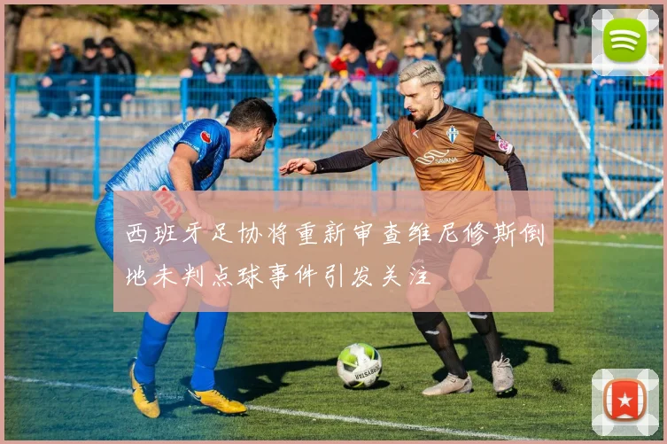 西班牙足协将重新审查维尼修斯倒地未判点球事件引发关注