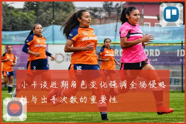 小卡谈近期角色变化强调全场侵略性与出手次数的重要性