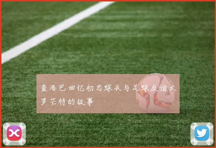 查洛巴回忆初恋球衣与足球友谊大罗芒特的故事