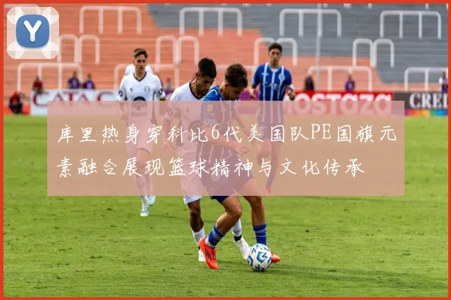 库里热身穿科比6代美国队PE国旗元素融合展现篮球精神与文化传承