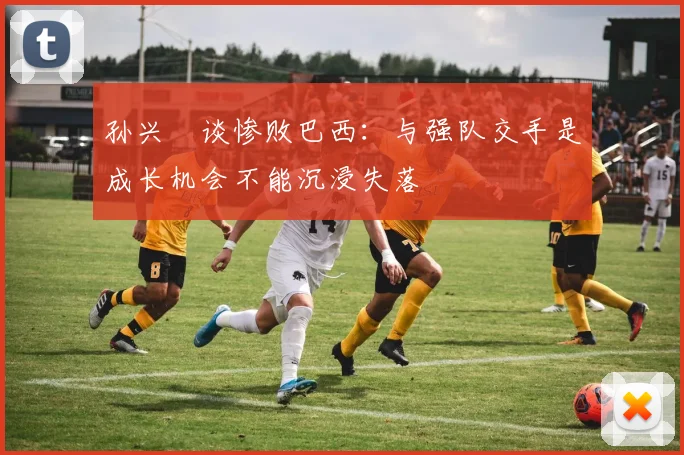 孙兴慜谈惨败巴西：与强队交手是成长机会不能沉浸失落