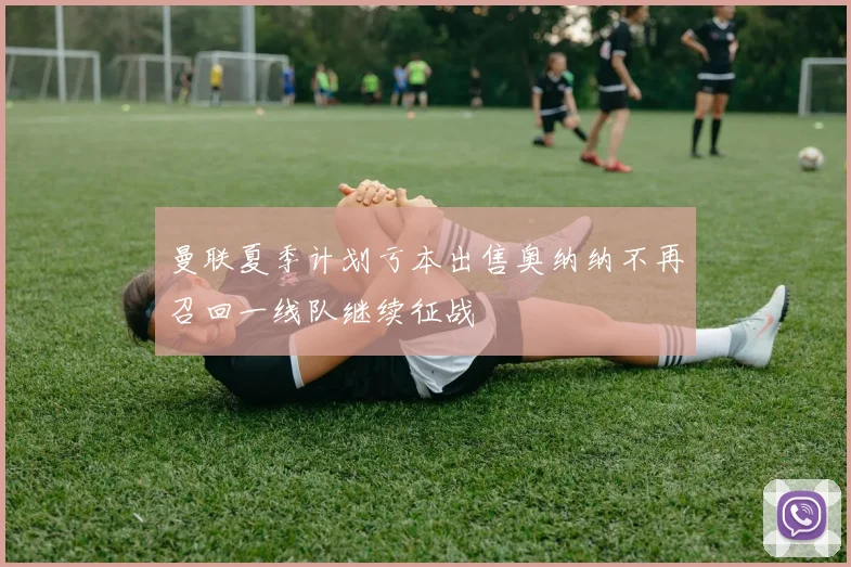 曼联夏季计划亏本出售奥纳纳不再召回一线队继续征战