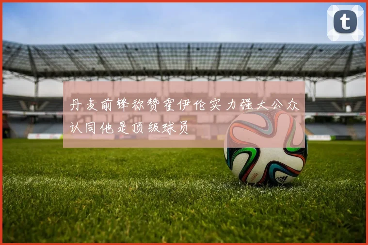 丹麦前锋称赞霍伊伦实力强大公众认同他是顶级球员