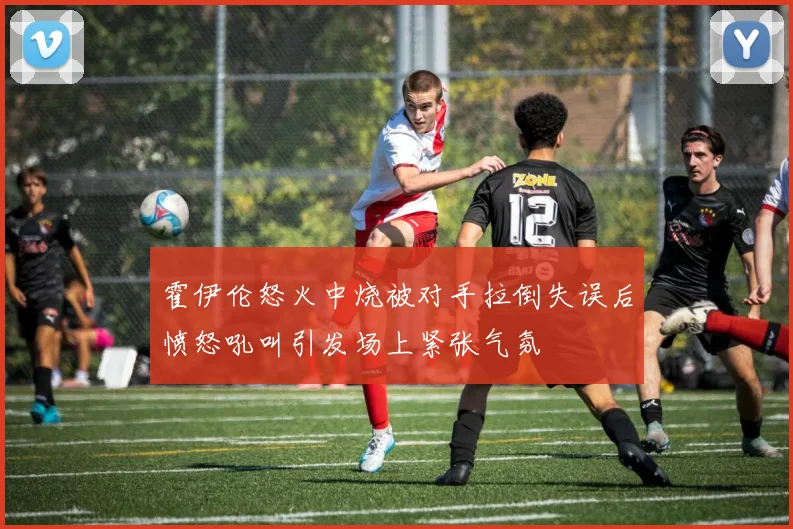 霍伊伦怒火中烧被对手拉倒失误后愤怒吼叫引发场上紧张气氛