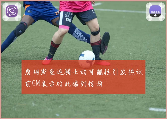 詹姆斯重返骑士的可能性引发热议前GM表示对此感到惊讶