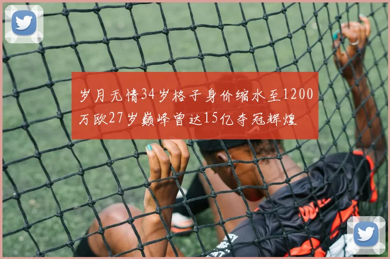 岁月无情34岁格子身价缩水至1200万欧27岁巅峰曾达15亿夺冠辉煌
