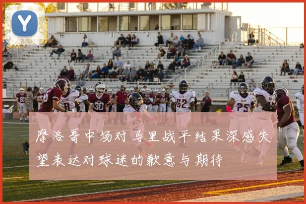 摩洛哥中场对马里战平结果深感失望表达对球迷的歉意与期待