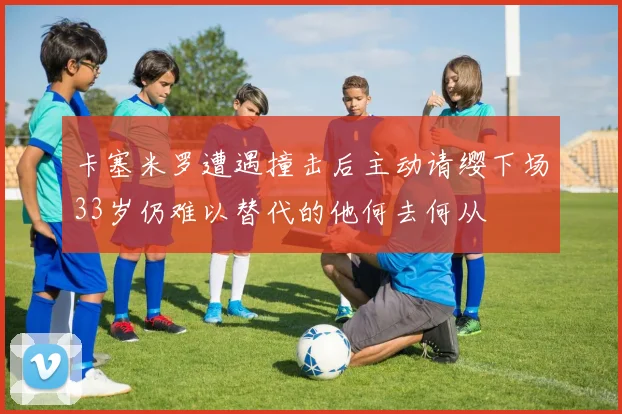 卡塞米罗遭遇撞击后主动请缨下场33岁仍难以替代的他何去何从