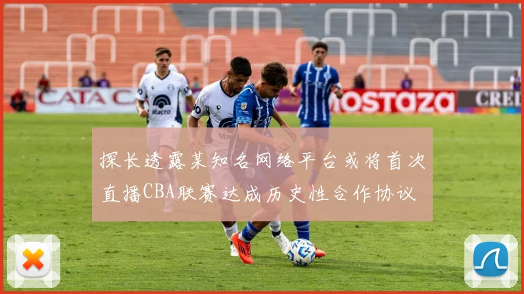 探长透露某知名网络平台或将首次直播CBA联赛达成历史性合作协议