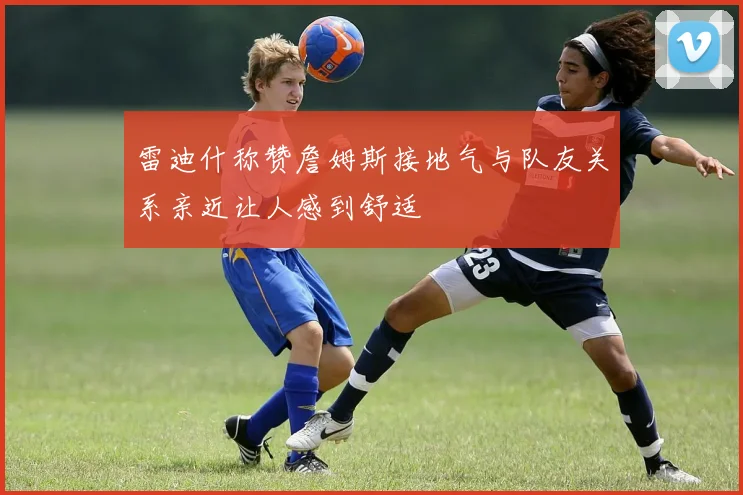 雷迪什称赞詹姆斯接地气与队友关系亲近让人感到舒适