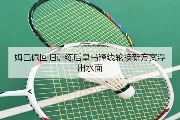 姆巴佩回归训练后皇马锋线轮换新方案浮出水面 - MKSPORTS